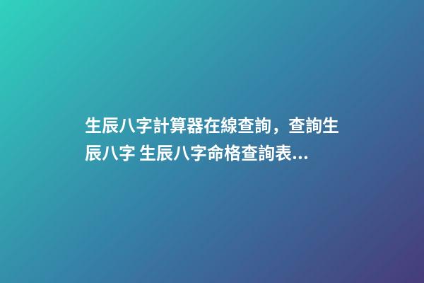 生辰八字計算器在線查詢，查詢生辰八字 生辰八字命格查詢表，生辰八字五行屬性查詢